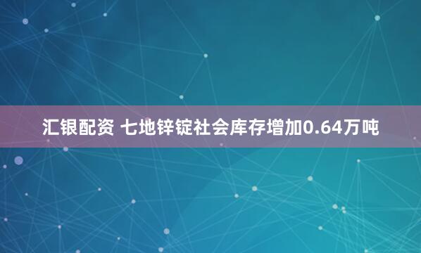 汇银配资 七地锌锭社会库存增加0.64万吨
