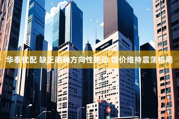 华泰优配 缺乏明确方向性驱动 镍价维持震荡格局