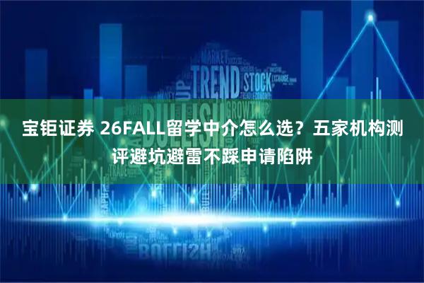 宝钜证券 26FALL留学中介怎么选？五家机构测评避坑避雷不踩申请陷阱