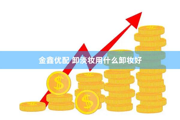 金鑫优配 卸淡妆用什么卸妆好