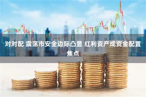 对对配 震荡市安全边际凸显 红利资产成资金配置焦点