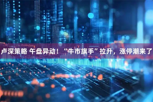 卢深策略 午盘异动！“牛市旗手”拉升，涨停潮来了