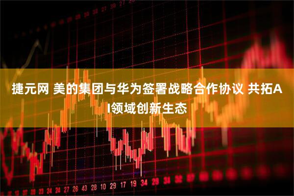 捷元网 美的集团与华为签署战略合作协议 共拓AI领域创新生态