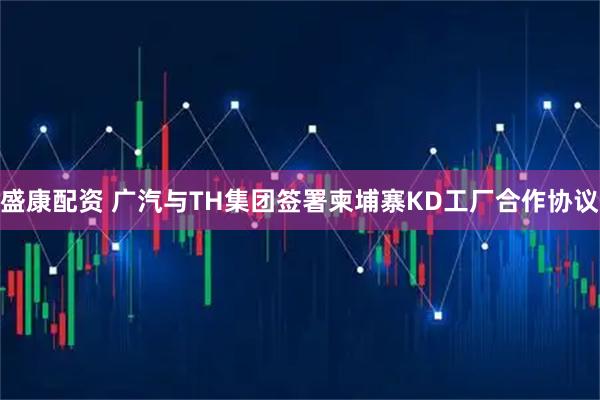 盛康配资 广汽与TH集团签署柬埔寨KD工厂合作协议