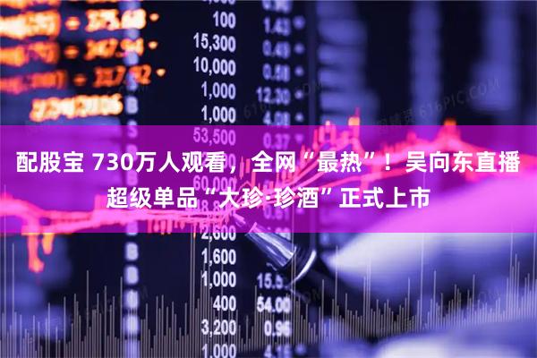 配股宝 730万人观看，全网“最热”！吴向东直播超级单品“大珍·珍酒”正式上市