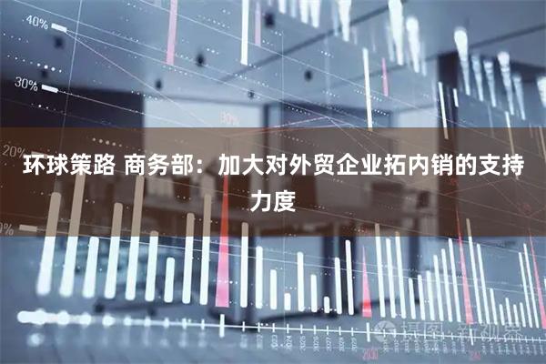 环球策路 商务部：加大对外贸企业拓内销的支持力度