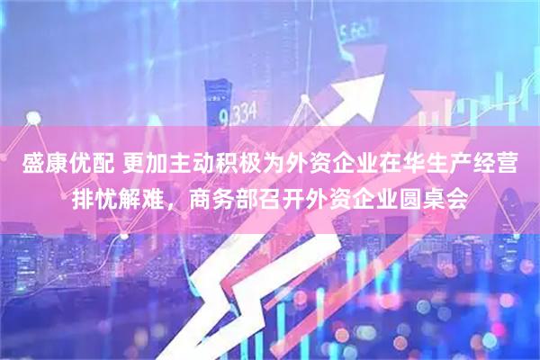 盛康优配 更加主动积极为外资企业在华生产经营排忧解难，商务部召开外资企业圆桌会