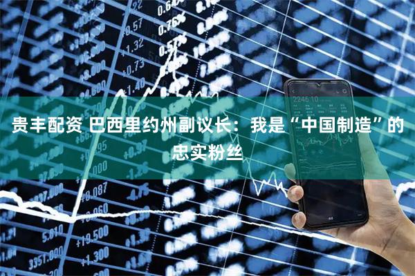 贵丰配资 巴西里约州副议长：我是“中国制造”的忠实粉丝