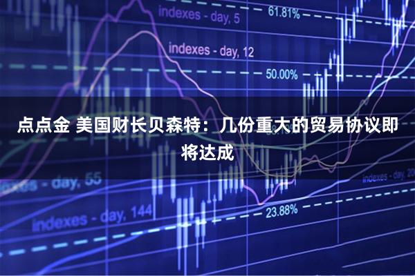 点点金 美国财长贝森特：几份重大的贸易协议即将达成