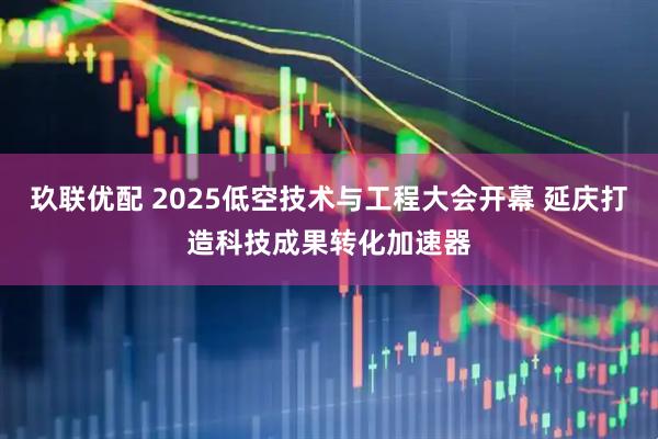 玖联优配 2025低空技术与工程大会开幕 延庆打造科技成果转化加速器
