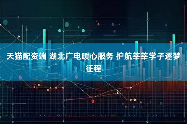 天猫配资端 湖北广电暖心服务 护航莘莘学子逐梦征程