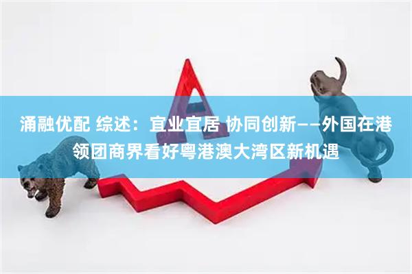 涌融优配 综述：宜业宜居 协同创新——外国在港领团商界看好粤港澳大湾区新机遇