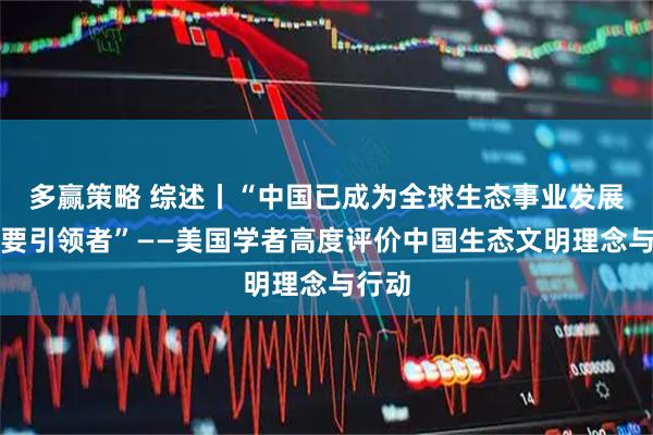 多赢策略 综述丨“中国已成为全球生态事业发展的重要引领者”——美国学者高度评价中国生态文明理念与行动