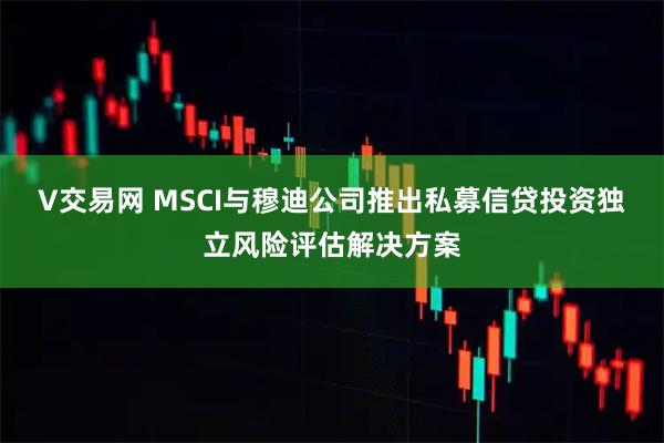 V交易网 MSCI与穆迪公司推出私募信贷投资独立风险评估解决方案