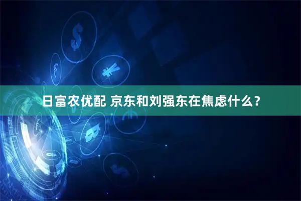 日富农优配 京东和刘强东在焦虑什么？