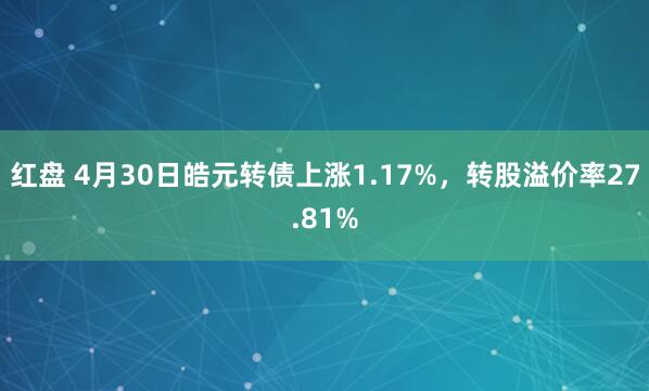 红盘 4月30日皓元转债上涨1.17%，转股溢价率27.81%