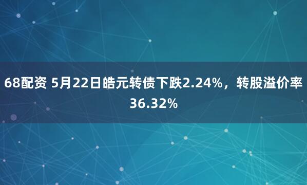 68配资 5月22日皓元转债下跌2.24%，转股溢价率36.32%