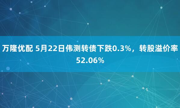 万隆优配 5月22日伟测转债下跌0.3%，转股溢价率52.06%
