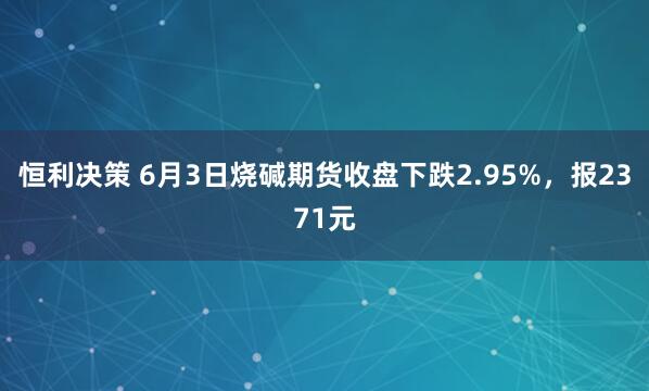 恒利决策 6月3日烧碱期货收盘下跌2.95%，报2371元