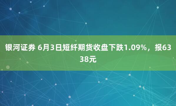 银河证券 6月3日短纤期货收盘下跌1.09%，报6338元