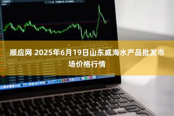 顺应网 2025年6月19日山东威海水产品批发市场价格行情
