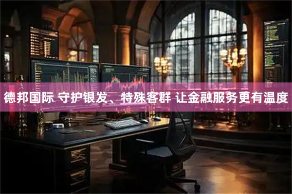 德邦国际 守护银发、特殊客群 让金融服务更有温度