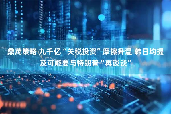 鼎茂策略 九千亿“关税投资”摩擦升温 韩日均提及可能要与特朗普“再谈谈”
