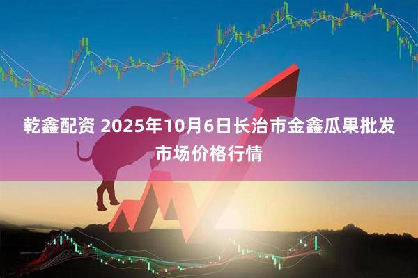 乾鑫配资 2025年10月6日长治市金鑫瓜果批发市场价格行情
