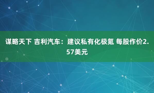 谋略天下 吉利汽车：建议私有化极氪 每股作价2.57美元