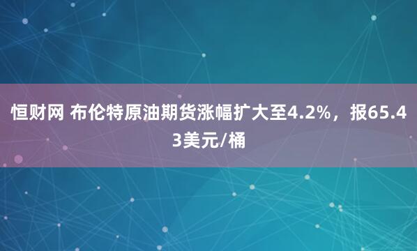 恒财网 布伦特原油期货涨幅扩大至4.2%，报65.43美元/桶