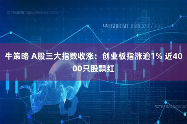 牛策略 A股三大指数收涨：创业板指涨逾1% 近4000只股飘红