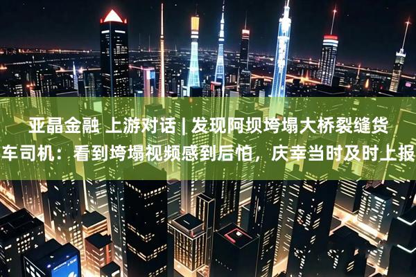 亚晶金融 上游对话 | 发现阿坝垮塌大桥裂缝货车司机：看到垮塌视频感到后怕，庆幸当时及时上报