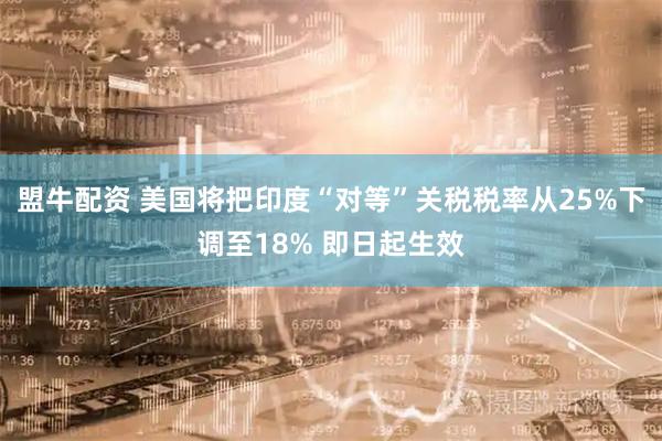 盟牛配资 美国将把印度“对等”关税税率从25%下调至18% 即日起生效