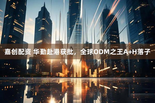 嘉创配资 华勤赴港获批，全球ODM之王A+H落子