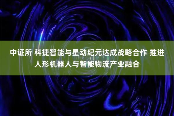 中证所 科捷智能与星动纪元达成战略合作 推进人形机器人与智能物流产业融合