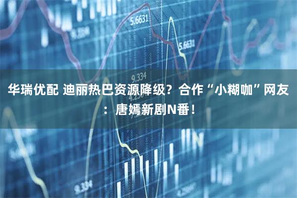 华瑞优配 迪丽热巴资源降级？合作“小糊咖”网友：唐嫣新剧N番！