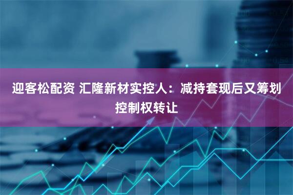 迎客松配资 汇隆新材实控人：减持套现后又筹划控制权转让