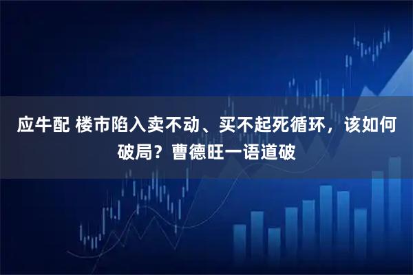 应牛配 楼市陷入卖不动、买不起死循环，该如何破局？曹德旺一语道破