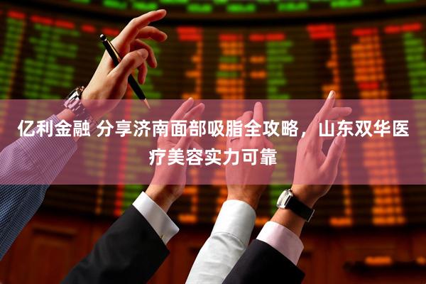 亿利金融 分享济南面部吸脂全攻略,山东双华医疗美容实力可靠