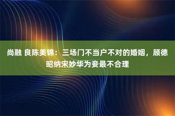 尚融 良陈美锦：三场门不当户不对的婚姻，顾德昭纳宋妙华为妾最不合理