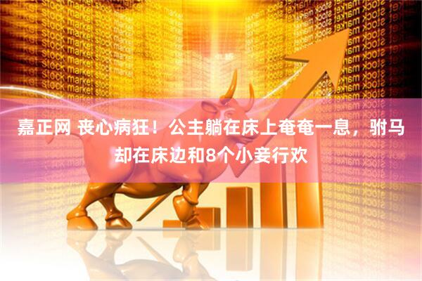 嘉正网 丧心病狂！公主躺在床上奄奄一息，驸马却在床边和8个小妾行欢
