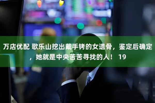 万店优配 歌乐山挖出戴手铐的女遗骨，鉴定后确定，她就是中央苦苦寻找的人！ 19