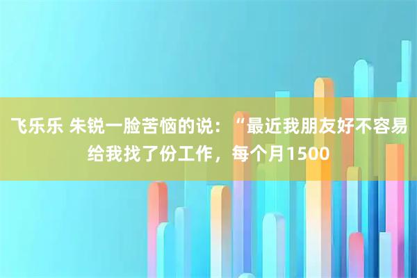飞乐乐 朱锐一脸苦恼的说：“最近我朋友好不容易给我找了份工作，每个月1500